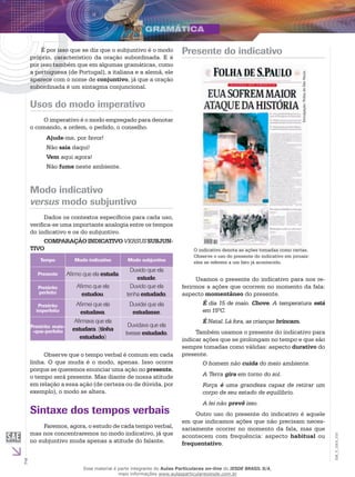 2
EM_V_GRA_010
É por isso que se diz que o subjuntivo é o modo
próprio, característico da oração subordinada. E é
por isso também que em algumas gramáticas, como
a portuguesa (de Portugal), a italiana e a alemã, ele
aparece com o nome de conjuntivo, já que a oração
subordinada é um sintagma conjuncional.
Usos do modo imperativo
O imperativo é o modo empregado para denotar
o comando, a ordem, o pedido, o conselho.
Ajude-me, por favor!
Não saia daqui!
Vem aqui agora!
Não fume neste ambiente.
Modo indicativo
versus modo subjuntivo
Dados os contextos específicos para cada uso,
verifica-se uma importante analogia entre os tempos
do indicativo e os do subjuntivo.
COMPARAÇÃOINDICATIVOVERSUSSUBJUN-
TIVO
Tempo Modo indicativo Modo subjuntivo
Presente Afirmo que ela estuda.
Duvido que ela
estude.
Pretérito
perfeito
Afirmo que ela
estudou.
Duvido que ela
tenha estudado.
Pretérito
imperfeito
Afirmei que ela
estudava.
Duvidei que ela
estudasse.
Pretérito mais-
-que-perfeito
Afirmava que ela
estudara. (tinha
estudado)
Duvidava que ela
tivesse estudado.
Observe que o tempo verbal é comum em cada
linha. O que muda é o modo, apenas. Isso ocorre
porque se queremos enunciar uma ação no presente,
o tempo será presente. Mas diante de nossa atitude
em relação a essa ação (de certeza ou de dúvida, por
exemplo), o modo se altera.
Sintaxe dos tempos verbais
Faremos, agora, o estudo de cada tempo verbal,
mas nos concentraremos no modo indicativo, já que
no subjuntivo muda apenas a atitude do falante.
Presente do indicativo
O indicativo denota as ações tomadas como certas.
Observe o uso do presente do indicativo em jornais:
eles se referem a um fato já acontecido.
Divulgação:FolhadeSãoPaulo.
Usamos o presente do indicativo para nos re-
ferirmos a ações que ocorrem no momento da fala:
aspecto momentâneo do presente.
É dia 15 de maio. Chove. A temperatura está
em 15ºC.
É Natal. Lá fora, as crianças brincam.
Também usamos o presente do indicativo para
indicar ações que se prolongam no tempo e que são
sempre tomadas como válidas: aspecto durativo do
presente.
O homem não cuida do meio ambiente.
A Terra gira em torno do sol.
Força é uma grandeza capaz de retirar um
corpo de seu estado de equilíbrio.
A lei não prevê isso.
Outro uso do presente do indicativo é aquele
em que indicamos ações que não precisam neces-
sariamente ocorrer no momento da fala, mas que
acontecem com frequência: aspecto habitual ou
frequentativo.
Esse material é parte integrante do Aulas Particulares on-line do IESDE BRASIL S/A,
mais informações www.aulasparticularesiesde.com.br
 