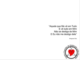 “Aquele que Me vê em Tudo
E vê tudo em Mim
Não se desliga de Mim
E Eu não me desligo dele”
Bhagavad Gita
 