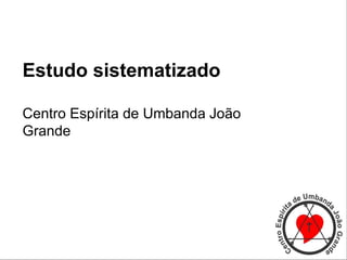 Estudo sistematizado
Centro Espírita de Umbanda João
Grande
 