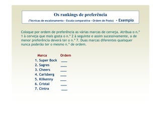 Os rankings de preferência
    (Técnicas de escalonamento - Escala comparativa - Ordem de Posto)   - Exemplo


Coloque por ordem de preferência as várias marcas de cerveja. Atribua o n.º
1 à cerveja que mais gosta o n.º 2 à seguinte e assim sucessivamente, a de
menor preferência deverá ter o n.º 7. Duas marcas diferentes quaisquer
nunca poderão ter o mesmo n.º de ordem.


         Marca              Ordem
        1. Super Bock       ___
        2. Sagres           ___
        3. Cheers           ___
        4. Carlsberg        ___
        5. Kilkenny         ___
        6. Cristal          ___
        7. Cintra            ___
 