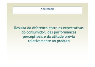 A satisfação




Resulta da diferença entre as expectativas
    do consumidor, das performances
     perceptíveis e da atitude prévia
        relativamente ao produto
 