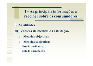 I - As principais informações a
        recolher sobre os consumidores

3. As atitudes
d) Técnicas de medida da satisfação
  1.   Medidas objectivas
  2.   Medidas subjectivas
       Estudo qualitativo
       Estudo quantitativo
 