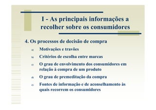 I - As principais informações a
       recolher sobre os consumidores

4. Os processos de decisão de compra
  a)   Motivações e travões
  b)   Critérios de escolha entre marcas
  c)   O grau de envolvimento dos consumidores em
       relação à compra de um produto
  d)   O grau de premeditação da compra
  e)   Fontes de informação e de aconselhamento às
       quais recorrem os consumidores
 