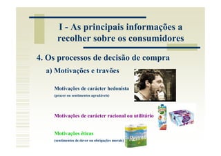 I - As principais informações a
     recolher sobre os consumidores

4. Os processos de decisão de compra
  a) Motivações e travões

    Motivações de carácter hedonista
    (prazer ou sentimentos agradáveis)




    Motivações de carácter racional ou utilitário


    Motivações éticas
    (sentimentos de dever ou obrigações morais)
 