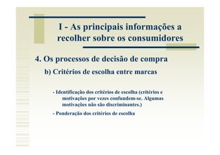 I - As principais informações a
      recolher sobre os consumidores

4. Os processos de decisão de compra
  b) Critérios de escolha entre marcas

    - Identificação dos critérios de escolha (critérios e
         motivações por vezes confundem-se. Algumas
         motivações não são discriminantes.)
    - Ponderação dos critérios de escolha
 