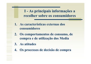 I - As principais informações a
      recolher sobre os consumidores

1. As características externas dos
   consumidores
2. Os comportamentos de consumo, de
   compra e de utilização dos Media
3. As atitudes
4. Os processos de decisão de compra
 