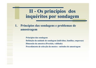 II - Os princípios dos
       inquéritos por sondagem
1. Princípios das sondagens e problemas de
   amostragem

       Princípios das sondagens
       Definição da unidade de sondagem (individuo, famílias, empresas)
       Dimensão da amostra (Precisão, validade)
       Procedimento de selecção da mostra - métodos de amostragem
 