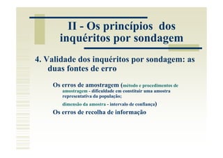 II - Os princípios dos
      inquéritos por sondagem
4. Validade dos inquéritos por sondagem: as
    duas fontes de erro
    Os erros de amostragem (método e procedimentos de
       amostragem - dificuldade em constituir uma amostra
       representativa da população;
       dimensão da amostra - intervalo de confiança)
    Os erros de recolha de informação
 