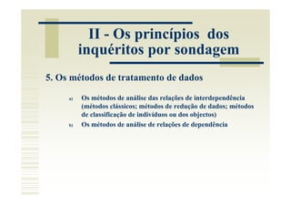 II - Os princípios dos
          inquéritos por sondagem
5. Os métodos de tratamento de dados

     a)   Os métodos de análise das relações de interdependência
          (métodos clássicos; métodos de redução de dados; métodos
          de classificação de indivíduos ou dos objectos)
     b)   Os métodos de análise de relações de dependência
 