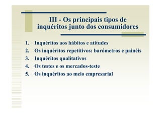 III - Os principais tipos de
      inquéritos junto dos consumidores

1.   Inquéritos aos hábitos e atitudes
2.   Os inquéritos repetitivos: barómetros e painéis
3.   Inquéritos qualitativos
4.   Os testes e os mercados-teste
5.   Os inquéritos ao meio empresarial
 
