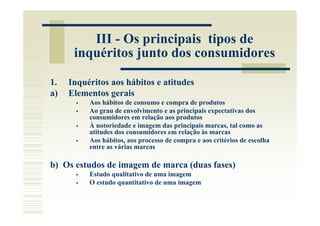 III - Os principais tipos de
      inquéritos junto dos consumidores

1.   Inquéritos aos hábitos e atitudes
a)   Elementos gerais
          Aos hábitos de consumo e compra de produtos
          Ao grau de envolvimento e as principais expectativas dos
          consumidores em relação aos produtos
          À notoriedade e imagem das principais marcas, tal como as
          atitudes dos consumidores em relação às marcas
          Aos hábitos, aos processo de compra e aos critérios de escolha
          entre as várias marcas

b) Os estudos de imagem de marca (duas fases)
          Estudo qualitativo de uma imagem
          O estudo quantitativo de uma imagem
 