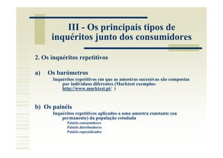 III - Os principais tipos de
      inquéritos junto dos consumidores

2. Os inquéritos repetitivos

a)   Os barómetros
      Inquéritos repetitivos em que as amostras sucessivas são compostas
          por indivíduos diferentes (Marktest exemplos-
          http://www.marktest.pt/ )


b) Os painéis
      Inquéritos repetitivos aplicados a uma amostra constante (ou
          permanente) da população estudada
            Painéis consumidores
            Painéis distribuidores
            Painéis especializados
 