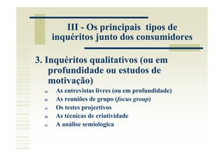 III - Os principais tipos de
       inquéritos junto dos consumidores

3. Inquéritos qualitativos (ou em
    profundidade ou estudos de
    motivação)
  a)   As entrevistas livres (ou em profundidade)
  b)   As reuniões de grupo (focus group)
  c)   Os testes projectivos
  d)   As técnicas de criatividade
  e)   A análise semiologica
 
