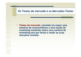 Os Testes de mercado e os Mercados-Testes




• Testes de mercado: consiste em expor uma
  amostra de consumidores a uma acção de
  marketing incidindo sobre uma variável de
  marketing-mix por forma a medir as suas
  reacções mentais.
 