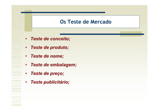 Os Teste de Mercado


• Teste de conceito;
• Teste de produto;
• Teste de nome;
• Teste de embalagem;
• Teste de preço;
• Teste publicitário;
 