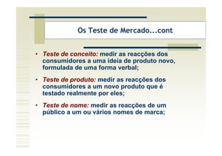 Os Teste de Mercado...cont


• Teste de conceito: medir as reacções dos
  consumidores a uma ideia de produto novo,
  formulada de uma forma verbal;
• Teste de produto: medir as reacções dos
  consumidores a um novo produto que é
  testado realmente por eles;
• Teste de nome: medir as reacções de um
  público a um ou vários nomes de marca;
 