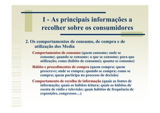 I - As principais informações a
        recolher sobre os consumidores
2. Os comportamentos de consumo, de compra e de
     utilização dos Media
   Comportamentos de consumo (quem consome; onde se
      consome; quando se consome; o que se consome; para que
      utilização; como (hábito de consumo); quanto se consome)
   Hábito e procedimentos de compra (quem compra; quem
       prescreve; onde se compra; quando se compra; como se
       compra; quem participa no processo de decisão)
   Comportamento de recolha de informação (quais as fontes de
      informação; quais os hábitos leitura; quais os hábitos de
      escuta de rádio e televisão; quais hábitos de frequência de
      exposições, congressos…)
 
