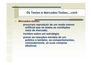 Os Testes e Mercados-Testes...cont

• Mercados-testes:
     procuram reproduzir de um modo menos
       artificial que os testes as condições
       reais do mercado;
     incidem sobre um estratégia;
     prever as reacções mentais de um
       público e também, os comportamentos,
       nomeadamente, as suas compras
       efectivas.
 