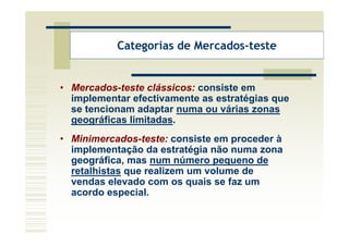Categorias de Mercados-teste


• Mercados-teste clássicos: consiste em
  implementar efectivamente as estratégias que
  se tencionam adaptar numa ou várias zonas
  geográficas limitadas.
• Minimercados-teste: consiste em proceder à
  implementação da estratégia não numa zona
  geográfica, mas num número pequeno de
  retalhistas que realizem um volume de
  vendas elevado com os quais se faz um
  acordo especial.
 