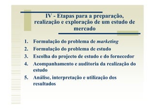 IV - Etapas para a preparação,
     realização e exploração de um estudo de
                     mercado

1. Formulação do problema de marketing
2. Formulação do problema de estudo
3. Escolha do projecto de estudo e do fornecedor
4. Acompanhamento e auditoria da realização do
   estudo
5. Análise, interpretação e utilização dos
   resultados
 