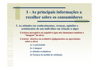 I - As principais informações a
        recolher sobre os consumidores
3. As atitudes (os conhecimentos, crenças, opiniões e
     sentimentos de um indivíduo em relação a algo)
   Carácter perceptivo ou cognitivo (que nós chamamos também a
       “imagem” do alvo)
   Carácter afectivo ou avaliativo (julgamentos ou apreciações
       sobre o alvo)
            a) A notoriedade
            b) A imagem
            c) Atitudes avaliadoras
            d) Técnicas de medida de satisfação
 