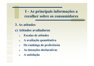 I - As principais informações a
       recolher sobre os consumidores

3. As atitudes
c) Atitudes avaliadoras
  1.   Escalas de atitudes
  2.   A avaliação quantitativa
  3.   Os rankings de preferência
  4.   As intenções declarativas
  5.   A satisfação
 