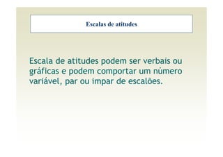 Escalas de atitudes




Escala de atitudes podem ser verbais ou
gráficas e podem comportar um número
variável, par ou impar de escalões.
 