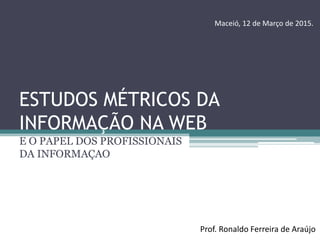 ESTUDOS MÉTRICOS DA
INFORMAÇÃO NA WEB
E O PAPEL DOS PROFISSIONAIS
DA INFORMAÇAO
Prof. Ronaldo Ferreira de Araújo
Maceió, 12 de Março de 2015.
 