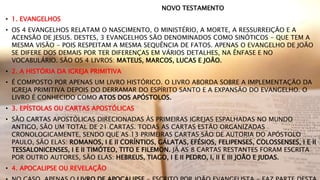 NOVO TESTAMENTO
• 1. EVANGELHOS
• OS 4 EVANGELHOS RELATAM O NASCIMENTO, O MINISTÉRIO, A MORTE, A RESSURREIÇÃO E A
ACENSÃO DE JESUS. DESTES, 3 EVANGELHOS SÃO DENOMINADOS COMO SINÓTICOS - QUE TEM A
MESMA VISÃO - POIS RESPEITAM A MESMA SEQUÊNCIA DE FATOS. APENAS O EVANGELHO DE JOÃO
SE DIFERE DOS DEMAIS POR TER DIFERENÇAS EM VÁRIOS DETALHES, NA ÊNFASE E NO
VOCABULÁRIO. SÃO OS 4 LIVROS: MATEUS, MARCOS, LUCAS E JOÃO.
• 2. A HISTÓRIA DA IGREJA PRIMITIVA
• É COMPOSTO POR APENAS UM LIVRO HISTÓRICO. O LIVRO ABORDA SOBRE A IMPLEMENTAÇÃO DA
IGREJA PRIMITIVA DEPOIS DO DERRAMAR DO ESPÍRITO SANTO E A EXPANSÃO DO EVANGELHO. O
LIVRO É CONHECIDO COMO ATOS DOS APÓSTOLOS.
• 3. EPÍSTOLAS OU CARTAS APOSTÓLICAS
• SÃO CARTAS APOSTÓLICAS DIRECIONADAS ÀS PRIMEIRAS IGREJAS ESPALHADAS NO MUNDO
ANTIGO, SÃO UM TOTAL DE 21 CARTAS. TODAS AS CARTAS ESTÃO ORGANIZADAS
CRONOLOGICAMENTE, SENDO QUE AS 13 PRIMEIRAS CARTAS SÃO DE AUTORIA DO APÓSTOLO
PAULO, SÃO ELAS: ROMANOS, I E II CORÍNTIOS, GÁLATAS, EFÉSIOS, FELIPENSES, COLOSSENSES, I E II
TESSALONICENSES, I E II TIMÓTEO, TITO E FILEMON. JÁ AS 8 CARTAS RESTANTES FORAM ESCRITA
POR OUTRO AUTORES, SÃO ELAS: HEBREUS, TIAGO, I E II PEDRO, I, II E III JOÃO E JUDAS.
• 4. APOCALIPSE OU REVELAÇÃO
 