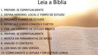 1. PREPARE-SE ESPIRITUALMENTE
2. DEFINA HORÁRIO, LOCAL E TEMPO DE ESTUDO
3. ORGANIZE PLANOS DE ESTUDO
4. INTERCALE LIVROS LONGOS E CURTOS
5. CRIE UM CADERNO DE ESTUDO BÍBLICO
6. PREPARE-SE ESPIRITUALMENTE
7. INVISTA EM FERRAMENTAS DE APOIO
8. ANALISE O CONTEXTO
9. LEIA MAIS DE UMA VERSÃO
10. COMPLEMENTE A LEITURA COM OUTROS LIVROS
Leia a Bíblia
 