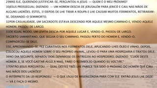 29MAS ELE, QUERENDO JUSTIFICAR-SE, PERGUNTOU A JESUS: — QUEM É O MEU PRÓXIMO?
30JESUS PROSSEGUIU, DIZENDO: — UM HOMEM DESCIA DE JERUSALÉM PARA JERICÓ E CAIU NAS MÃOS DE
ALGUNS LADRÕES. ESTES, 31DEPOIS DE LHE TIRAR A ROUPA E LHE CAUSAR MUITOS FERIMENTOS, RETIRARAM-
SE, DEIXANDO-O SEMIMORTO.
32POR CASUALIDADE, UM SACERDOTE ESTAVA DESCENDO POR AQUELE MESMO CAMINHO E, VENDO AQUELE
HOMEM, PASSOU DE LARGO.
33DE IGUAL MODO, UM LEVITA DESCIA POR AQUELE LUGAR E, VENDO-O, PASSOU DE LARGO.
34CERTO SAMARITANO, QUE SEGUIA O SEU CAMINHO, PASSOU PERTO DO HOMEM E, VENDO-O,
COMPADECEU-SE DELE.
35E, APROXIMANDO-SE, FEZ CURATIVOS NOS FERIMENTOS DELE, APLICANDO-LHES ÓLEO E VINHO. DEPOIS,
COLOCOU AQUELE HOMEM SOBRE O SEU PRÓPRIO ANIMAL, LEVOU-O PARA UMA HOSPEDARIA E TRATOU DELE.
36NO DIA SEGUINTE, SEPAROU DOIS DENÁRIOSE OS ENTREGOU AO HOSPEDEIRO, DIZENDO: "CUIDE DESTE
HOMEM. E, SE VOCÊ GASTAR ALGO A MAIS, FAREI O REEMBOLSO QUANDO EU VOLTAR."
37ENTÃO JESUS PERGUNTOU: — QUAL DESTES TRÊS LHE PARECE TER SIDO O PRÓXIMO DO HOMEM QUE CAIU
NAS MÃOS DOS LADRÕES?
O INTÉRPRETE DA LEI RESPONDEU: — O QUE USOU DE MISERICÓRDIA PARA COM ELE. ENTÃO JESUS LHE DISSE:
— VÁ E FAÇA O MESMO.
LUCAS 10:29-37
 