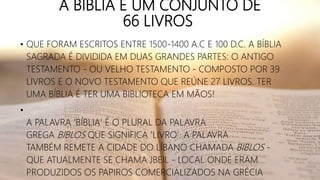 A BÍBLIA É UM CONJUNTO DE
66 LIVROS
• QUE FORAM ESCRITOS ENTRE 1500-1400 A.C E 100 D.C. A BÍBLIA
SAGRADA É DIVIDIDA EM DUAS GRANDES PARTES: O ANTIGO
TESTAMENTO - OU VELHO TESTAMENTO - COMPOSTO POR 39
LIVROS E O NOVO TESTAMENTO QUE REÚNE 27 LIVROS. TER
UMA BÍBLIA É TER UMA BIBLIOTECA EM MÃOS!
•
A PALAVRA 'BÍBLIA' É O PLURAL DA PALAVRA
GREGA BIBLOS QUE SIGNIFICA 'LIVRO'. A PALAVRA
TAMBÉM REMETE A CIDADE DO LÍBANO CHAMADA BIBLOS -
QUE ATUALMENTE SE CHAMA JBEIL - LOCAL ONDE ERAM
PRODUZIDOS OS PAPIROS COMERCIALIZADOS NA GRÉCIA
 