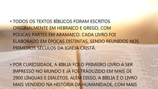• TODOS OS TEXTOS BÍBLICOS FORAM ESCRITOS
ORIGINALMENTE EM HEBRAICO E GREGO, COM
POUCAS PARTES EM ARAMAICO. CADA LIVRO FOI
ELABORADO EM ÉPOCAS DISTINTAS, SENDO REUNIDOS NOS
PRIMEIROS SÉCULOS DA IGREJA CRISTÃ.
• POR CURIOSIDADE, A BÍBLIA FOI O PRIMEIRO LIVRO A SER
IMPRESSO NO MUNDO E JÁ FOI TRADUZIDO EM MAIS DE
2900 LÍNGUAS E DIALETOS. ALÉM DISSO, A BÍBLIA É O LIVRO
MAIS VENDIDO NA HISTÓRIA DA HUMANIDADE, COM MAIS
 