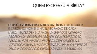 QUEM ESCREVEU A BÍBLIA?
• DEUS É O VERDADEIRO AUTOR DA BÍBLIA, FOI ELE QUEM
INSPIROU OS HOMENS NA ELABORAÇÃO DE CADA
LIVRO: "ANTES DE MAIS NADA, SAIBAM QUE NENHUMA
PROFECIA DA ESCRITURA PROVÉM DE INTERPRETAÇÃO
PESSOAL, POIS JAMAIS A PROFECIA TEVE ORIGEM NA
VONTADE HUMANA, MAS HOMENS FALARAM DA PARTE DE
DEUS, IMPELIDOS PELO ESPÍRITO SANTO." (2 PEDRO 1:20-
 