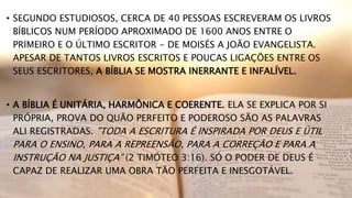 • SEGUNDO ESTUDIOSOS, CERCA DE 40 PESSOAS ESCREVERAM OS LIVROS
BÍBLICOS NUM PERÍODO APROXIMADO DE 1600 ANOS ENTRE O
PRIMEIRO E O ÚLTIMO ESCRITOR - DE MOISÉS A JOÃO EVANGELISTA.
APESAR DE TANTOS LIVROS ESCRITOS E POUCAS LIGAÇÕES ENTRE OS
SEUS ESCRITORES, A BÍBLIA SE MOSTRA INERRANTE E INFALÍVEL.
• A BÍBLIA É UNITÁRIA, HARMÔNICA E COERENTE. ELA SE EXPLICA POR SI
PRÓPRIA, PROVA DO QUÃO PERFEITO E PODEROSO SÃO AS PALAVRAS
ALI REGISTRADAS. "TODA A ESCRITURA É INSPIRADA POR DEUS E ÚTIL
PARA O ENSINO, PARA A REPREENSÃO, PARA A CORREÇÃO E PARA A
INSTRUÇÃO NA JUSTIÇA" (2 TIMÓTEO 3:16). SÓ O PODER DE DEUS É
CAPAZ DE REALIZAR UMA OBRA TÃO PERFEITA E INESGOTÁVEL.
 