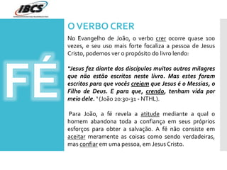OVERBO CRER
No Evangelho de João, o verbo crer ocorre quase 100
vezes, e seu uso mais forte focaliza a pessoa de Jesus
Cristo, podemos ver o propósito do livro lendo:
“Jesus fez diante dos discípulos muitos outros milagres
que não estão escritos neste livro. Mas estes foram
escritos para que vocês creiam que Jesus é o Messias, o
Filho de Deus. E para que, crendo, tenham vida por
meio dele. ‘ (João 20:30-31 - NTHL).
Para João, a fé revela a atitude mediante a qual o
homem abandona toda a confiança em seus próprios
esforços para obter a salvação. A fé não consiste em
aceitar meramente as coisas como sendo verdadeiras,
mas confiar em uma pessoa, em Jesus Cristo.
 