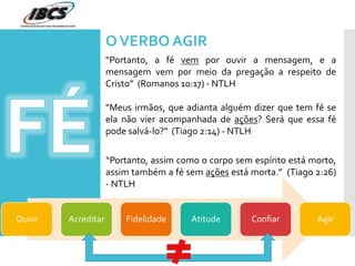 OVERBO AGIR
“Portanto, a fé vem por ouvir a mensagem, e a
mensagem vem por meio da pregação a respeito de
Cristo” (Romanos 10:17) - NTLH
“Meus irmãos, que adianta alguém dizer que tem fé se
ela não vier acompanhada de ações? Será que essa fé
pode salvá-lo?” (Tiago 2:14) - NTLH
“Portanto, assim como o corpo sem espírito está morto,
assim também a fé sem ações está morta.” (Tiago 2:26)
- NTLH
Ouvir Acreditar Fidelidade Atitude Confiar Agir
 