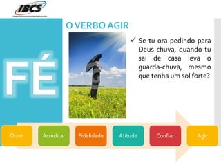 OVERBO AGIR
Ouvir Acreditar Fidelidade Atitude Confiar Agir
 Se tu ora pedindo para
Deus chuva, quando tu
sai de casa leva o
guarda-chuva, mesmo
que tenha um sol forte?
 
