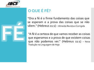“Ora a fé é o firme fundamento das coisas que
se esperam e a prova das coisas que se não
vêem.” (Hebreus 11:1) - Almeida Revista e Corrigida
“A fé é a certeza de que vamos receber as coisas
que esperamos e a prova de que existem coisas
que não podemos ver.” (Hebreus 11:1) – Nova
Tradução na Linguagem de Hoje
O QUE É FÉ?
 