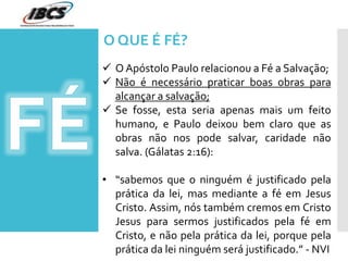  O Apóstolo Paulo relacionou a Fé a Salvação;
 Não é necessário praticar boas obras para
alcançar a salvação;
 Se fosse, esta seria apenas mais um feito
humano, e Paulo deixou bem claro que as
obras não nos pode salvar, caridade não
salva. (Gálatas 2:16):
• “sabemos que o ninguém é justificado pela
prática da lei, mas mediante a fé em Jesus
Cristo. Assim, nós também cremos em Cristo
Jesus para sermos justificados pela fé em
Cristo, e não pela prática da lei, porque pela
prática da lei ninguém será justificado.” - NVI
O QUE É FÉ?
 