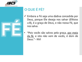  Embora a Fé seja uma dádiva concedida por
Deus, porque Ele deseja nos salvar (Efésios
2:8), é a graça de Deus, e não nossa Fé, que
nos salva:
• “Pois vocês são salvos pela graça, por meio
da fé, e isto não vem de vocês, é dom de
Deus.” - NVI
O QUE É FÉ?
 