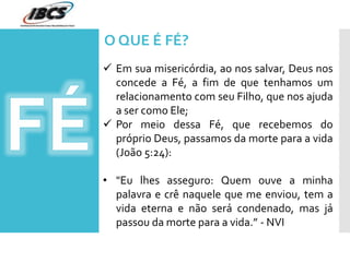  Em sua misericórdia, ao nos salvar, Deus nos
concede a Fé, a fim de que tenhamos um
relacionamento com seu Filho, que nos ajuda
a ser como Ele;
 Por meio dessa Fé, que recebemos do
próprio Deus, passamos da morte para a vida
(João 5:24):
• "Eu lhes asseguro: Quem ouve a minha
palavra e crê naquele que me enviou, tem a
vida eterna e não será condenado, mas já
passou da morte para a vida.” - NVI
O QUE É FÉ?
 