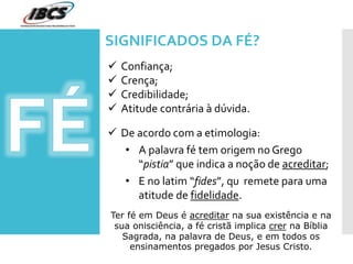 SIGNIFICADOS DA FÉ?
 Confiança;
 Crença;
 Credibilidade;
 Atitude contrária à dúvida.
 De acordo com a etimologia:
• A palavra fé tem origem no Grego
“pistia” que indica a noção de acreditar;
• E no latim “fides”, qu remete para uma
atitude de fidelidade.
Ter fé em Deus é acreditar na sua existência e na
sua onisciência, a fé cristã implica crer na Bíblia
Sagrada, na palavra de Deus, e em todos os
ensinamentos pregados por Jesus Cristo.
 