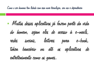 Como o ser humano tem lidado com essa nova tecnologia, seu uso e dependência



Muitos desses aplicativos já fazem parte da vida
do homem, sejam eles de acesso à e-mails,
redes sociais, leitores para e-book,
token bancário ou até os aplicativos de
entretenimento como os games.

 