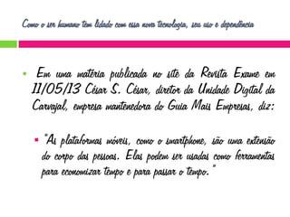 Como o ser humano tem lidado com essa nova tecnologia, seu uso e dependência



Em uma matéria publicada no site da Revista Exame em
11/05/13 César S. César, diretor da Unidade Digital da
Carvajal, empresa mantenedora do Guia Mais Empresas, diz:


“As plataformas móveis, como o smartphone, são uma extensão
do corpo das pessoas. Elas podem ser usadas como ferramentas
para economizar tempo e para passar o tempo.”

 