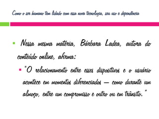 Como o ser humano tem lidado com essa nova tecnologia, seu uso e dependência



Nessa mesma matéria, Bárbara Ladea, autora do
conteúdo online, afirma:
 “O

relacionamento entre esses dispositivos e o usuário
acontece em momentos diferenciados – como durante um
almoço, entre um compromisso e outro ou em trânsito.”

 