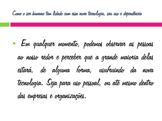 Como o ser humano tem lidado com essa nova tecnologia, seu uso e dependência



Em qualquer momento, podemos observar as pessoas
ao nosso redor e perceber que a grande maioria delas
estará, de alguma forma, usufruindo da nova
tecnologia. Seja para uso pessoal, ou até mesmo dentro
das empresas e organizações.

 