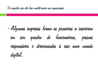 Os impactos que esta fase mobile exerce nas organizações



Algumas empresas foram as pioneiras a inserirem
em seu quadro de funcionários, pessoas
responsáveis e direcionadas à esse novo mundo
digital.

 