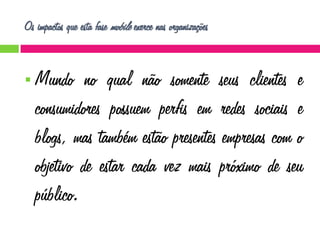 Os impactos que esta fase mobile exerce nas organizações



Mundo no qual não somente seus clientes e
consumidores possuem perfis em redes sociais e
blogs, mas também estão presentes empresas com o
objetivo de estar cada vez mais próximo de seu
público.

 