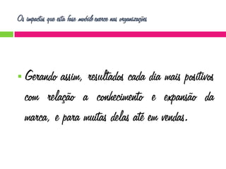 Os impactos que esta fase mobile exerce nas organizações



Gerando assim, resultados cada dia mais positivos
com relação a conhecimento e expansão da
marca, e para muitas delas até em vendas.

 